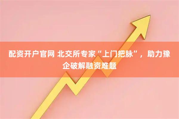 配资开户官网 北交所专家“上门把脉”，助力豫企破解融资难题