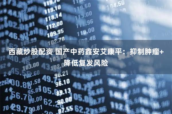 西藏炒股配资 国产中药鑫安艾康平：抑制肿瘤+降低复发风险