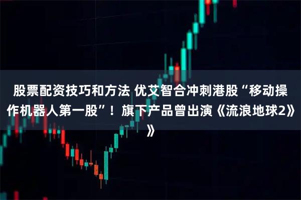 股票配资技巧和方法 优艾智合冲刺港股“移动操作机器人第一股”！旗下产品曾出演《流浪地球2》