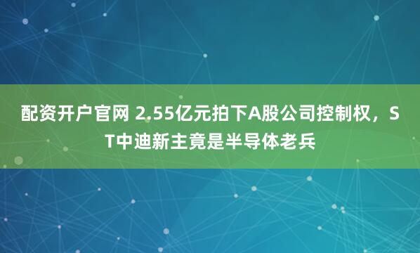 配资开户官网 2.55亿元拍下A股公司控制权，ST中迪新主竟是半导体老兵