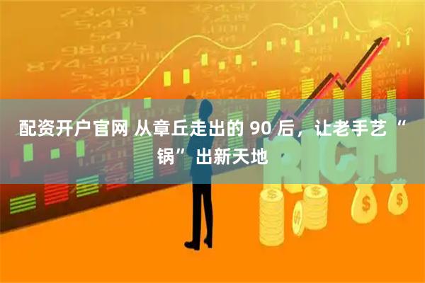 配资开户官网 从章丘走出的 90 后，让老手艺 “锅” 出新天地