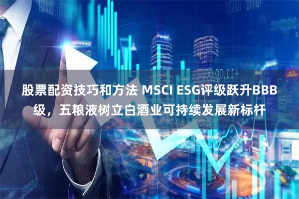 股票配资技巧和方法 MSCI ESG评级跃升BBB级，五粮液树立白酒业可持续发展新标杆