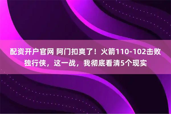 配资开户官网 阿门扣爽了！火箭110-102击败独行侠，这一战，我彻底看清5个现实