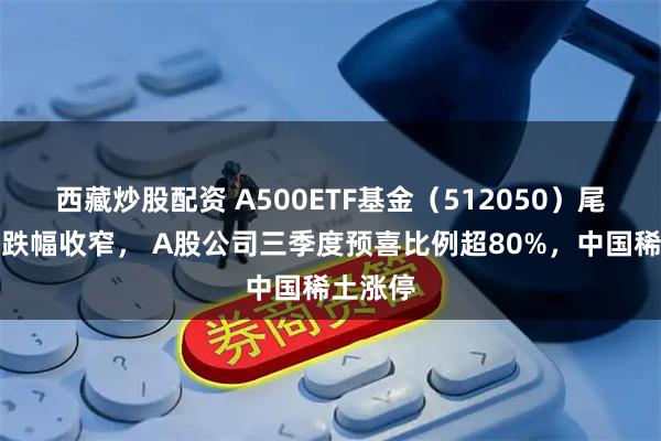 西藏炒股配资 A500ETF基金（512050）尾盘拉升跌幅收窄， A股公司三季度预喜比例超80%，中国稀土涨停