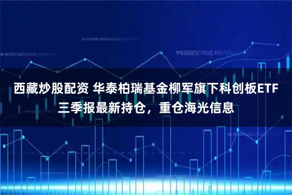 西藏炒股配资 华泰柏瑞基金柳军旗下科创板ETF三季报最新持仓，重仓海光信息