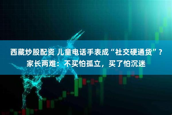 西藏炒股配资 儿童电话手表成“社交硬通货”？家长两难：不买怕孤立，买了怕沉迷