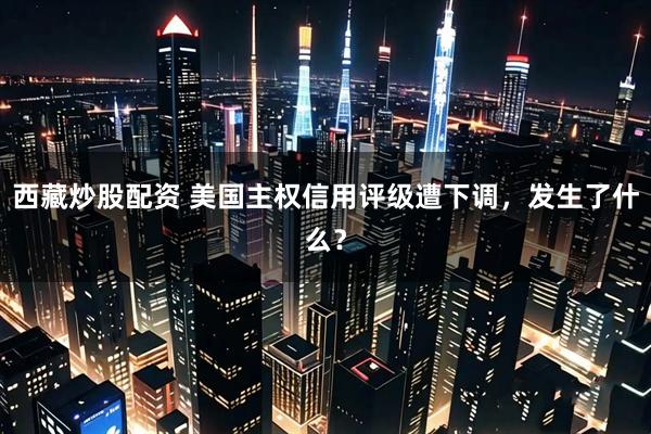 西藏炒股配资 美国主权信用评级遭下调，发生了什么？