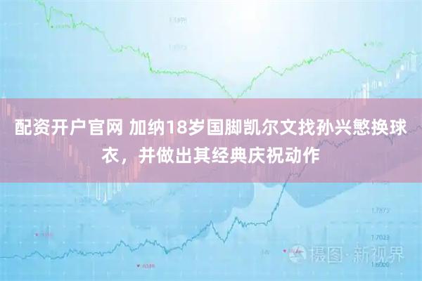 配资开户官网 加纳18岁国脚凯尔文找孙兴慜换球衣，并做出其经典庆祝动作
