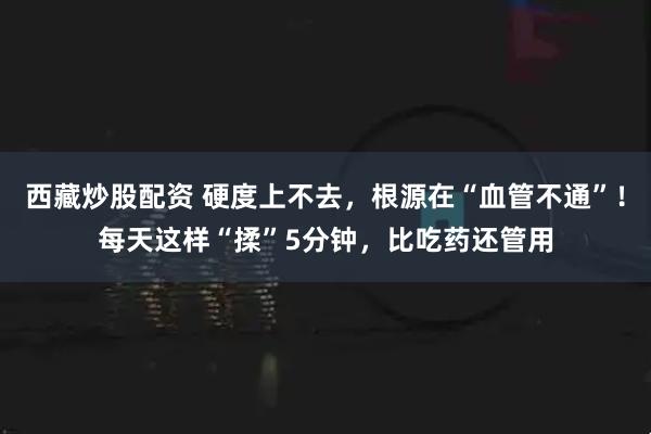 西藏炒股配资 硬度上不去，根源在“血管不通”！每天这样“揉”5分钟，比吃药还管用