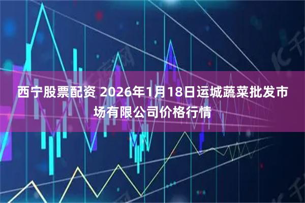 西宁股票配资 2026年1月18日运城蔬菜批发市场有限公司价格行情