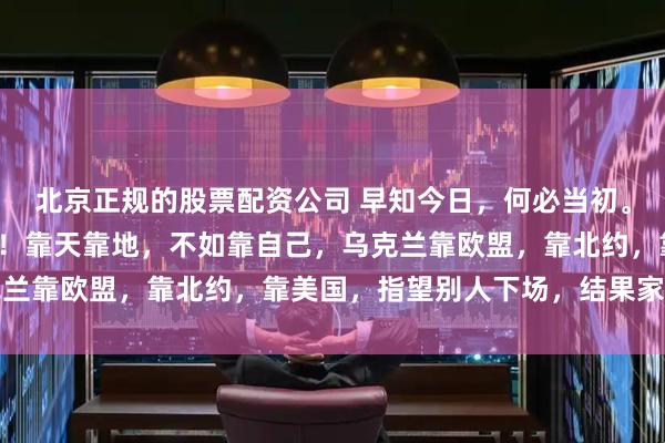 北京正规的股票配资公司 早知今日，何必当初。加入西方阵营拱火东扩！靠天靠地，不如靠自己，乌克兰靠欧盟，靠北约，靠美国，指望别人下场，结果家没了