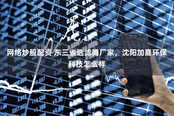 网络炒股配资 东三省选滤筒厂家，沈阳加嘉环保科技怎么样