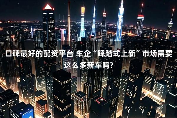 口碑最好的配资平台 车企“踩踏式上新”市场需要这么多新车吗?