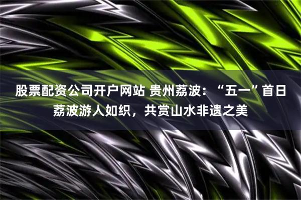 股票配资公司开户网站 贵州荔波：“五一”首日荔波游人如织，共赏山水非遗之美