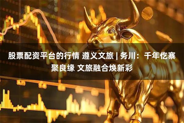 股票配资平台的行情 遵义文旅 | 务川：千年仡寨聚良缘 文旅融合焕新彩