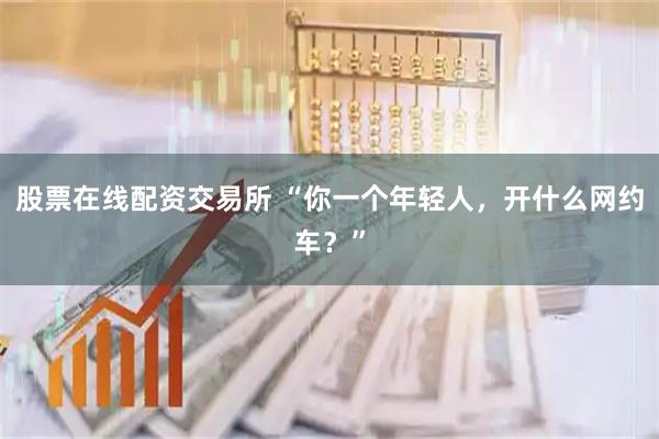 股票在线配资交易所 “你一个年轻人，开什么网约车？”
