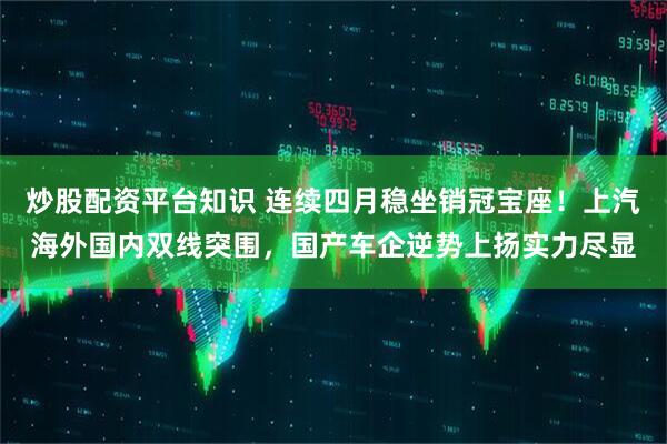炒股配资平台知识 连续四月稳坐销冠宝座！上汽海外国内双线突围，国产车企逆势上扬实力尽显